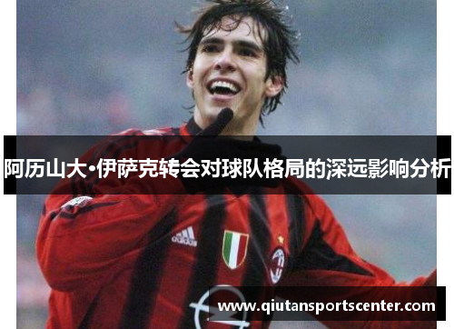 阿历山大·伊萨克转会对球队格局的深远影响分析 阿历山大·伊萨克转会对球队格局的深远影响分析