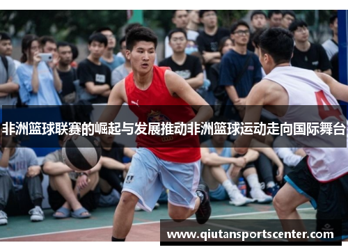 非洲篮球联赛的崛起与发展推动非洲篮球运动走向国际舞台 非洲篮球联赛的崛起与发展推动非洲篮球运动走向国际舞台