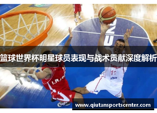 篮球世界杯明星球员表现与战术贡献深度解析 篮球世界杯明星球员表现与战术贡献深度解析